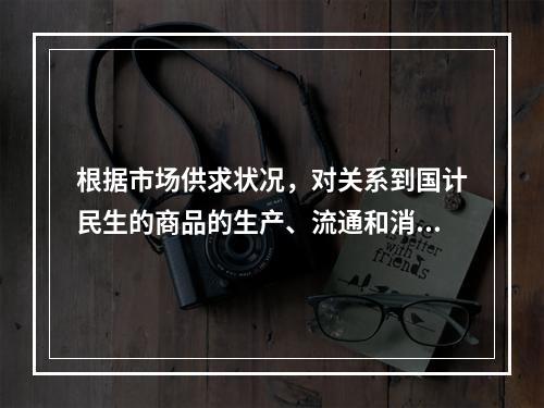 根据市场供求状况，对关系到国计民生的商品的生产、流通和消费