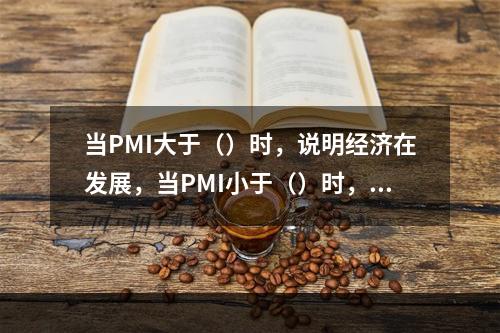 当PMI大于（）时，说明经济在发展，当PMI小于（）时，说明