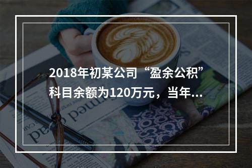 2018年初某公司“盈余公积”科目余额为120万元，当年实现