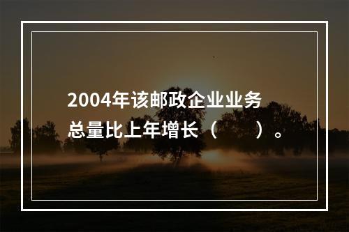 2004年该邮政企业业务总量比上年增长（　　）。