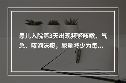 患儿入院第3天出现频繁咳嗽、气急、咳泡沫痰，尿量减少为每天2