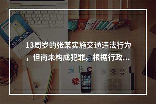 13周岁的张某实施交通违法行为，但尚未构成犯罪。根据行政处罚