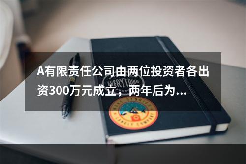 A有限责任公司由两位投资者各出资300万元成立，两年后为了扩