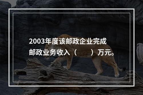 2003年度该邮政企业完成邮政业务收入（　　）万元。