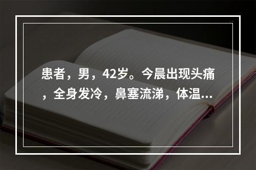 患者，男，42岁。今晨出现头痛，全身发冷，鼻塞流涕，体温39