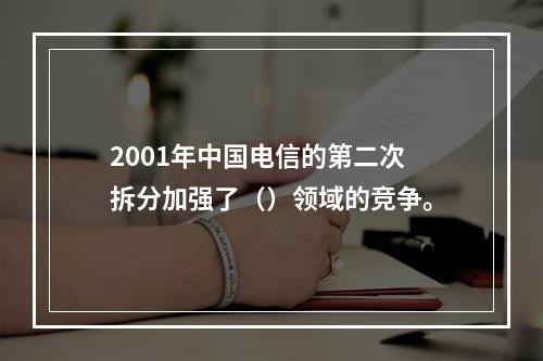 2001年中国电信的第二次拆分加强了（）领域的竞争。