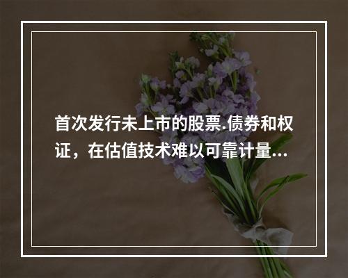 首次发行未上市的股票.债券和权证，在估值技术难以可靠计量公允