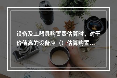 设备及工器具购置费估算时，对于价值高的设备应（）估算购置费，