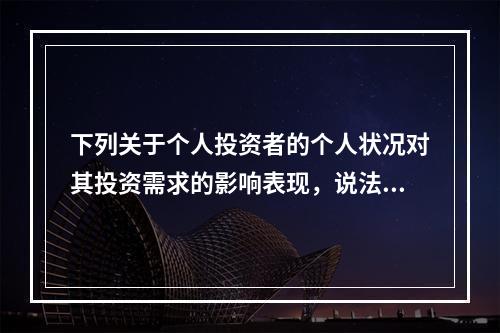 下列关于个人投资者的个人状况对其投资需求的影响表现，说法错误