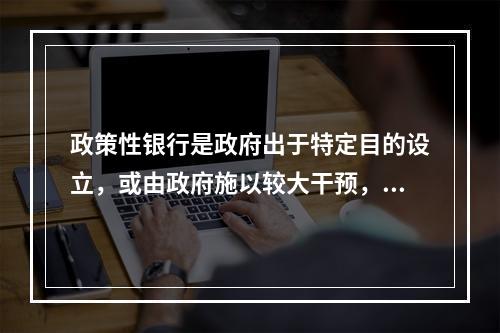 政策性银行是政府出于特定目的设立，或由政府施以较大干预，以完