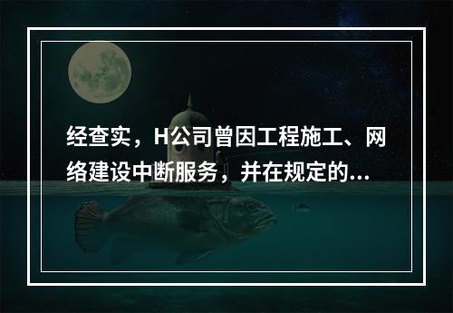 经查实，H公司曾因工程施工、网络建设中断服务，并在规定的时限