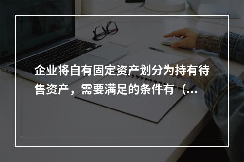 企业将自有固定资产划分为持有待售资产，需要满足的条件有（　）