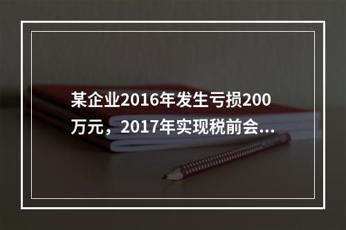 某企业2016年发生亏损200万元，2017年实现税前会计利