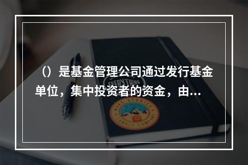 （）是基金管理公司通过发行基金单位，集中投资者的资金，由基金