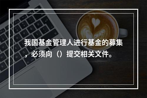 我国基金管理人进行基金的募集，必须向（）提交相关文件。