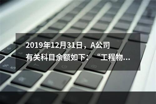 2019年12月31日，A公司有关科目余额如下：“工程物资”