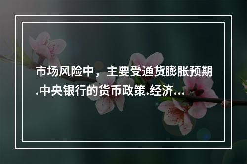 市场风险中，主要受通货膨胀预期.中央银行的货币政策.经济周期