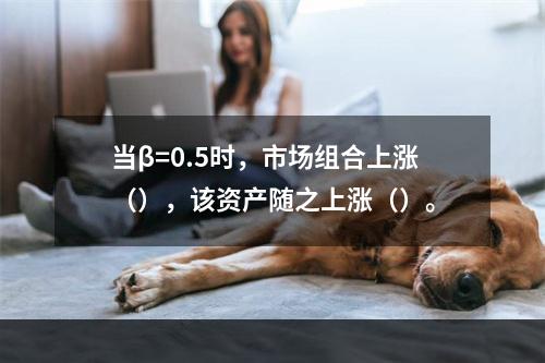 当β=0.5时，市场组合上涨（），该资产随之上涨（）。