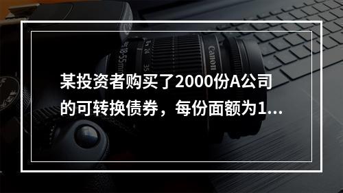 某投资者购买了2000份A公司的可转换债券，每份面额为100