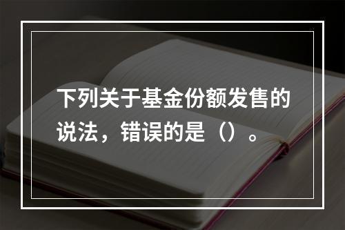 下列关于基金份额发售的说法，错误的是（）。