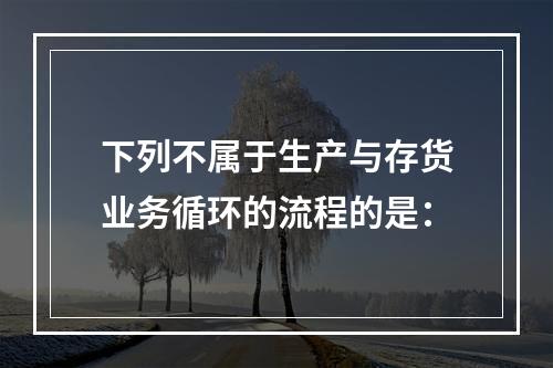 下列不属于生产与存货业务循环的流程的是：