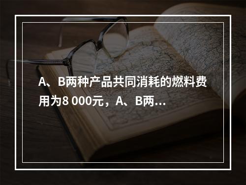 A、B两种产品共同消耗的燃料费用为8 000元，A、B两种产