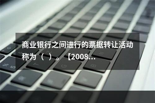 商业银行之间进行的票据转让活动称为（   ）。【2008年真