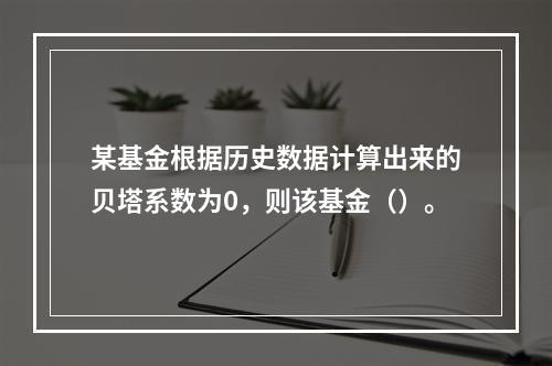 某基金根据历史数据计算出来的贝塔系数为0，则该基金（）。