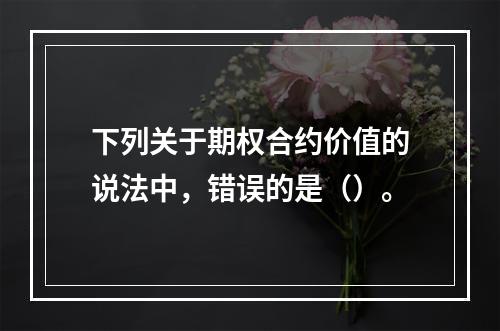 下列关于期权合约价值的说法中，错误的是（）。