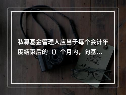 私募基金管理人应当于每个会计年度结束后的（）个月内，向基金业