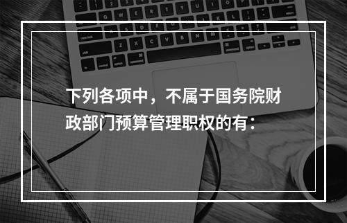 下列各项中，不属于国务院财政部门预算管理职权的有：　