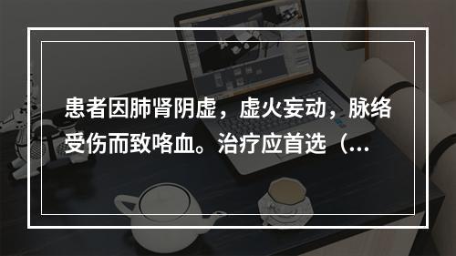 患者因肺肾阴虚，虚火妄动，脉络受伤而致咯血。治疗应首选（　