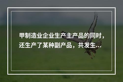 甲制造业企业生产主产品的同时，还生产了某种副产品，共发生生产