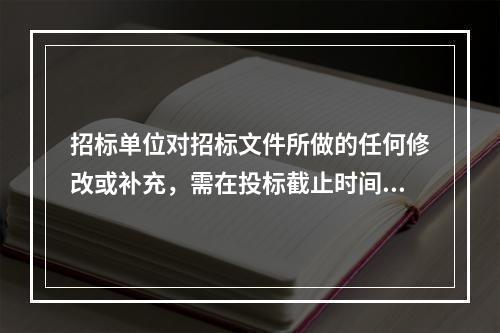 招标单位对招标文件所做的任何修改或补充，需在投标截止时间至少