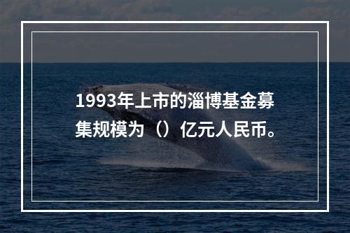 1993年上市的淄博基金募集规模为（）亿元人民币。