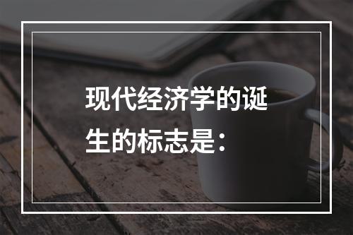 现代经济学的诞生的标志是：