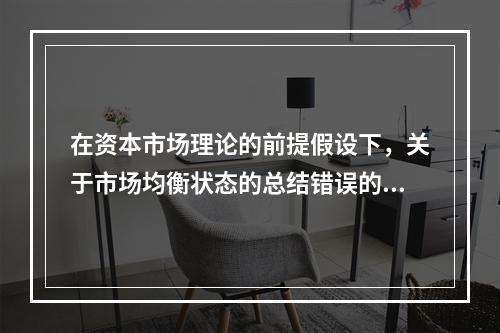 在资本市场理论的前提假设下，关于市场均衡状态的总结错误的是（