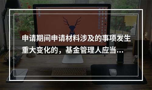 申请期间申请材料涉及的事项发生重大变化的，基金管理人应当自变