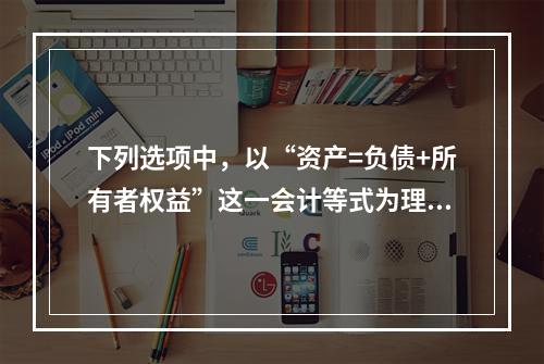 下列选项中，以“资产=负债+所有者权益”这一会计等式为理论依