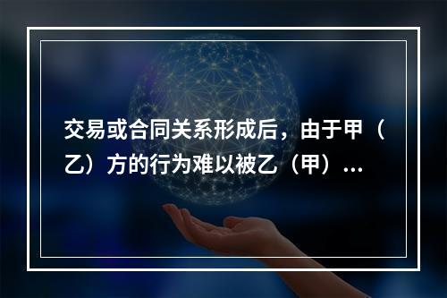 交易或合同关系形成后，由于甲（乙）方的行为难以被乙（甲）方所