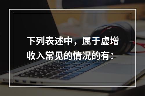 下列表述中，属于虚增收入常见的情况的有：