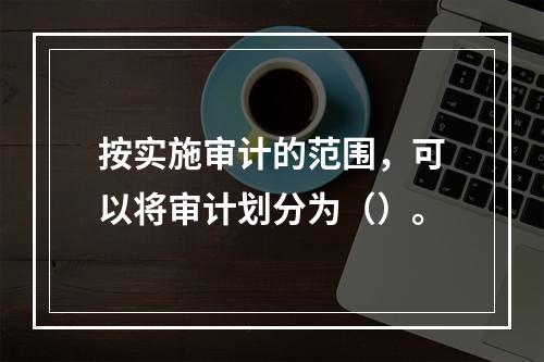 按实施审计的范围，可以将审计划分为（）。