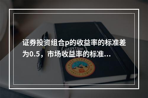 证券投资组合p的收益率的标准差为0.5，市场收益率的标准差为