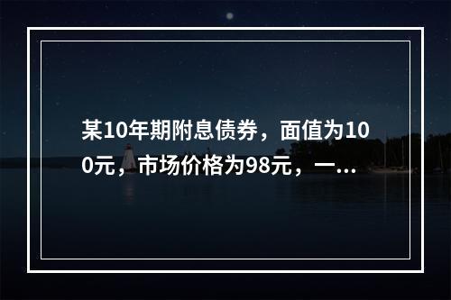 某10年期附息债券，面值为100元，市场价格为98元，一位基