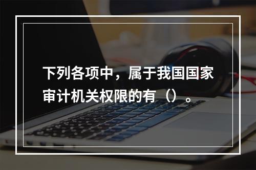 下列各项中，属于我国国家审计机关权限的有（）。