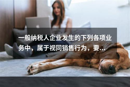 一般纳税人企业发生的下列各项业务中，属于视同销售行为，要计算