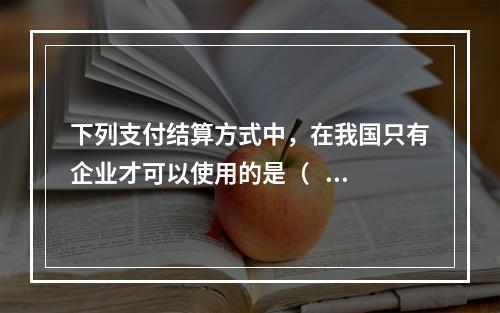 下列支付结算方式中，在我国只有企业才可以使用的是（   ）。