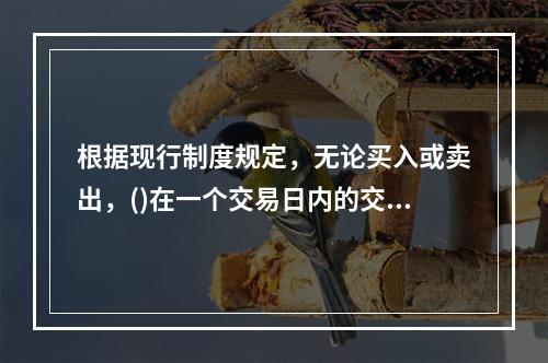 根据现行制度规定，无论买入或卖出，()在一个交易日内的交易价