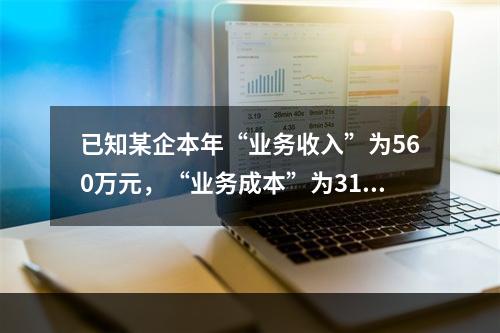 已知某企本年“业务收入”为560万元，“业务成本”为310万