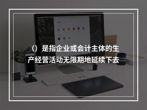 （）是指企业或会计主体的生产经营活动无限期地延续下去